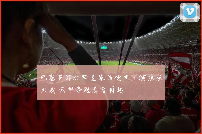 巴塞罗那对阵皇家马德里上演焦点大战 西甲争冠悬念再起