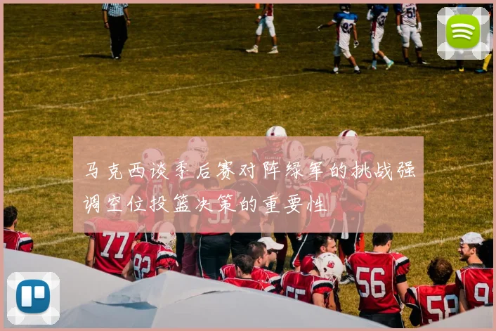 马克西谈季后赛对阵绿军的挑战强调空位投篮决策的重要性