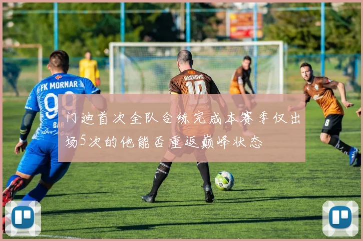 门迪首次全队合练完成本赛季仅出场5次的他能否重返巅峰状态