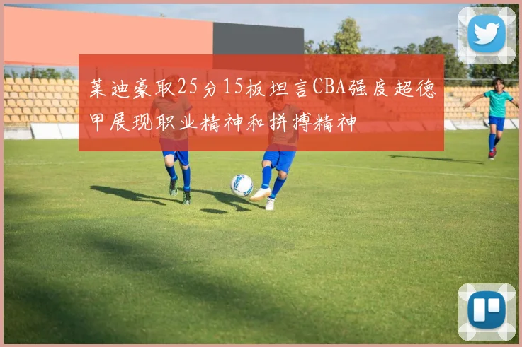 莱迪豪取25分15板坦言CBA强度超德甲展现职业精神和拼搏精神