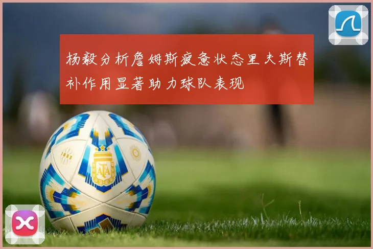 杨毅分析詹姆斯疲惫状态里夫斯替补作用显著助力球队表现
