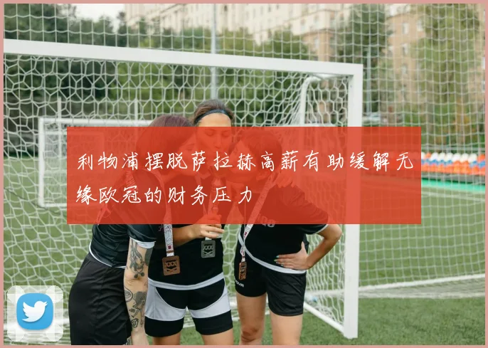 利物浦摆脱萨拉赫高薪有助缓解无缘欧冠的财务压力