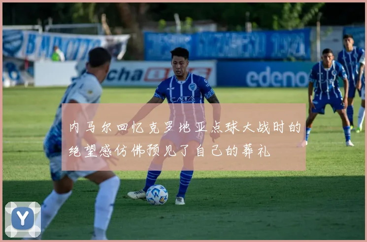 内马尔回忆克罗地亚点球大战时的绝望感仿佛预见了自己的葬礼