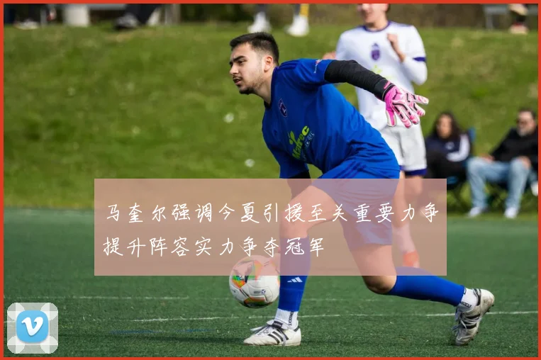 马奎尔强调今夏引援至关重要力争提升阵容实力争夺冠军